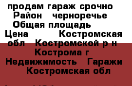 продам гараж срочно › Район ­ черноречье › Общая площадь ­ 21 › Цена ­ 160 - Костромская обл., Костромской р-н, Кострома г. Недвижимость » Гаражи   . Костромская обл.